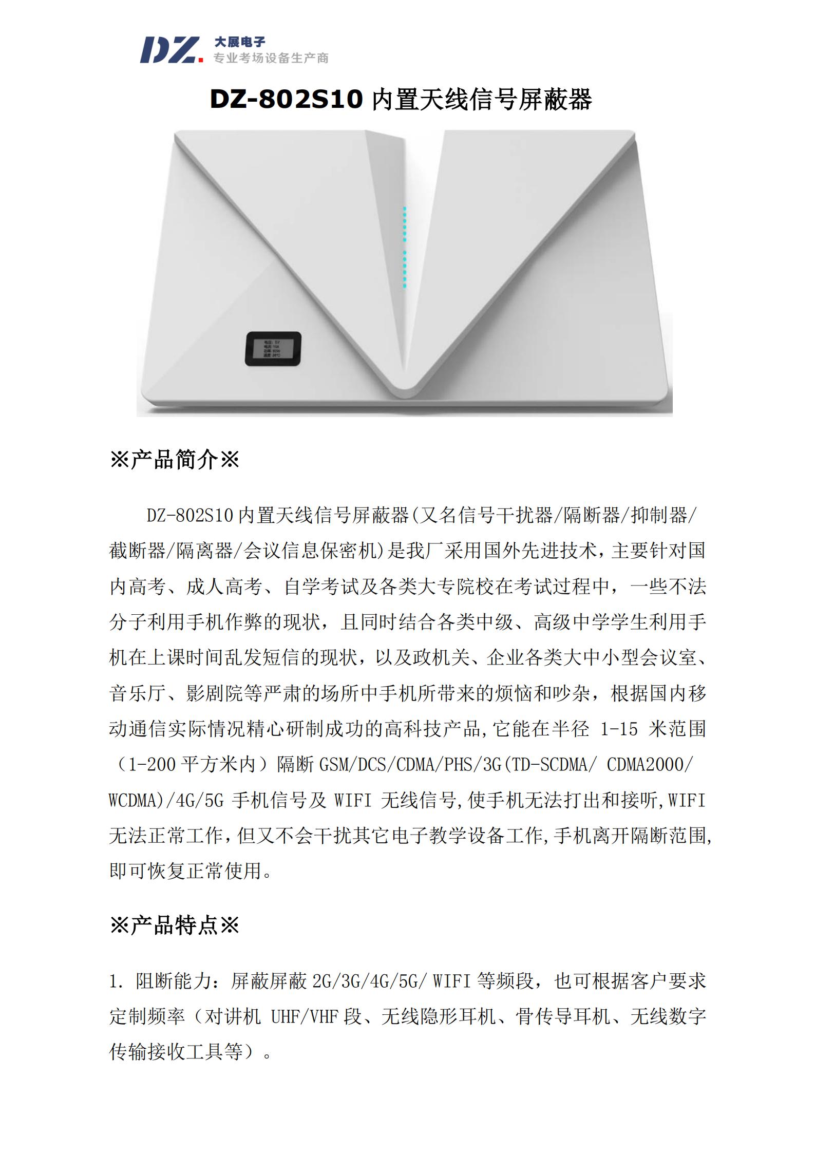 DZ-802S10 內(nèi)置天線信號屏蔽器(又名信號干擾器/隔斷器/抑制器/
截斷器/隔離器/會議信息保密機)是我廠采用國外先進技術，主要針對國
內(nèi)高考、成人高考、自學考試及各類大專院校在考試過程中，一些不法
分子利用手機作弊的現(xiàn)狀，且同時結合各類中級、高級中學學生利用手
機在上課時間亂發(fā)短信的現(xiàn)狀，以及政機關、企業(yè)各類大中小型會議室、
音樂廳、影劇院等嚴肅的場所中手機所帶來的煩惱和吵雜，根據(jù)國內(nèi)移
動通信實際情況精心研制成功的高科技產(chǎn)品,它能在半徑 1-15 米范圍
（1-200 平方米內(nèi)）隔斷 GSM/DCS/CDMA/PHS/3G(TD-SCDMA/ CDMA2000/
WCDMA)/4G/5G 手機信號及 WIFI 無線信號,使手機無法打出和接聽,WIFI
無法正常工作，但又不會干擾其它電子教學設備工作,手機離開隔斷范圍,
即可恢復正常使用
