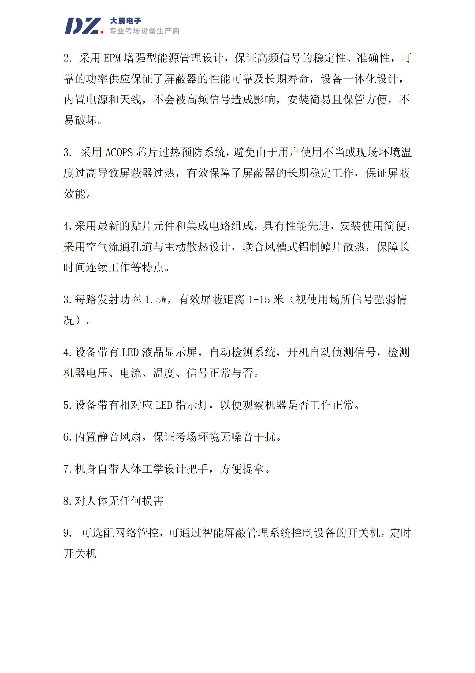 采用 EPM 增強型能源管理設計，保證高頻信號的穩(wěn)定性、準確性，可
靠的功率供應保證了屏蔽器的性能可靠及長期壽命，設備一體化設計，
內(nèi)置電源和天線，不會被高頻信號造成影響，安裝簡易且保管方便，不
易破壞。
3. 采用 ACOPS 芯片過熱預防系統(tǒng)，避免由于用戶使用不當或現(xiàn)場環(huán)境溫
度過高導致屏蔽器過熱，有效保障了屏蔽器的長期穩(wěn)定工作，保證屏蔽
效能。
4.采用最新的貼片元件和集成電路組成，具有性能先進，安裝使用簡便，
采用空氣流通孔道與主動散熱設計，聯(lián)合風槽式鋁制鰭片散熱，保障長
時間連續(xù)工作等特點。
3.每路發(fā)射功率 1.5W，有效屏蔽距離 1-15 米（視使用場所信號強弱情
況）。
4.設備帶有 LED 液晶顯示屏，自動檢測系統(tǒng)，開機自動偵測信號，檢測
機器電壓、電流、溫度、信號正常與否。
5.設備帶有相對應 LED 指示燈，以便觀察機器是否工作正常。
6.內(nèi)置靜音風扇，保證考場環(huán)境無噪音干擾。
7.機身自帶人體工學設計把手，方便提拿。
8.對人體無任何損害
9. 可選配網(wǎng)絡管