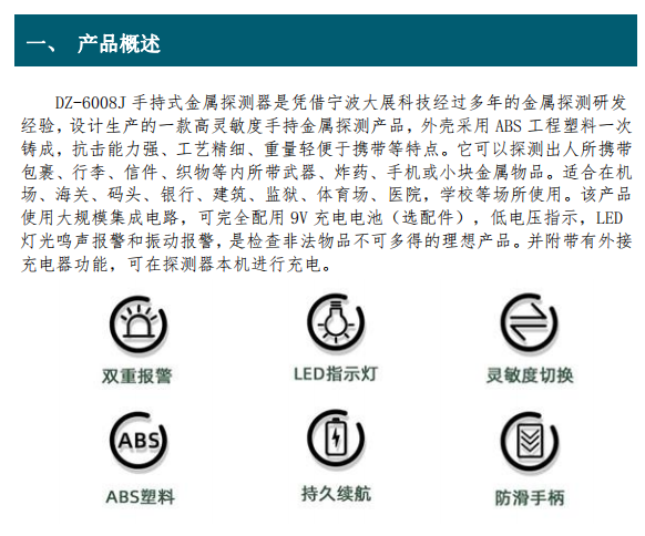 DZ-6008J 手持式金屬探測器是憑借寧波大展科技經過多年的金屬探測研發(fā) 經驗，設計生產的一款高靈敏度手持金屬探測產品，外殼采用 ABS 工程塑料一次 鑄成，抗擊能力強、工藝精細、重量輕便于攜帶等特點。它
