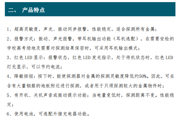 超高靈敏度，聲光、振動同步報警，性能穩(wěn)定，適合探測所有金屬； 2、報警方式：振動、聲光報警，帶耳機輸出功能（耳機選配），在需要安檢的 學校高考場地及需要對探測結果保密時，可采用耳機輸出模式； 3、紅色 LED 顯示：報警狀態(tài)，紅色 LED 發(fā)光指示，處于待機狀態(tài)時，紅色 LED 燈無顯示，可以節(jié)約電流； 4、降敏按鈕：按下時，能使探測器對金屬的探測靈敏度降低約50%。因此，可在 含有大量鋼筋的地板附近進行探測，或者用于只須探測較大的金屬物件時； 5、有開機、關機聲音或振動提示功能；當電量變低時，探測距離不變。性能穩(wěn) 定；6、使用電池，可選配外接充電器功能。
