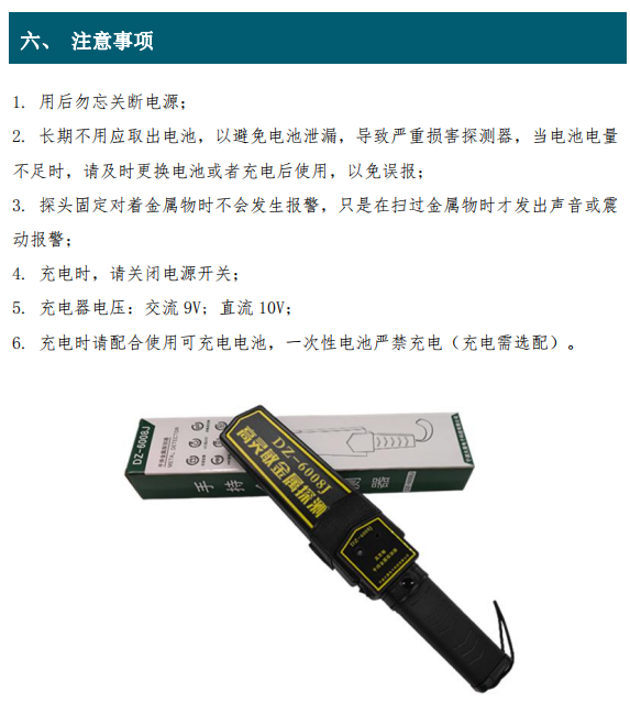 1. 用后勿忘關斷電源； 2. 長期不用應取出電池，以避免電池泄漏，導致嚴重損害探測器，當電池電量 不足時，請及時更換電池或者充電后使用，以免誤報； 3. 探頭固定對著金屬物時不會發(fā)生報警，只是在掃過金屬物時才發(fā)出聲音或震 動報警； 4. 充電時，請關閉電源開關； 5. 充電器電壓：交流 9V; 直流 10V； 6. 充電時請配合使用可充電電池，一次性電池嚴禁充電（充電需選配）。