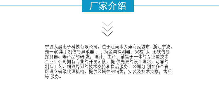 寧波大展電子科技有限公司，位于江南水鄉(xiāng)兼海港城市 -浙江寧波，是一家集手機(jī)信號(hào)屏蔽器 、手持金屬探測(cè)器、安檢門、無(wú)線信號(hào)探測(cè)器、等產(chǎn)品的研發(fā)，設(shè)計(jì)，生產(chǎn)，銷售于一體的專業(yè)型技術(shù)企業(yè)！公司擁有專業(yè)的開發(fā)團(tuán)隊(duì)，提供先進(jìn)的設(shè)計(jì)理念，可靠的制造工藝，細(xì)致周到的技術(shù)支持和售后服務(wù)！公司分別在多個(gè)省區(qū)設(shè)立省級(jí)代理機(jī)構(gòu)，提供區(qū)域性的銷售，安裝及技術(shù)支撐，售后等服務(wù)。